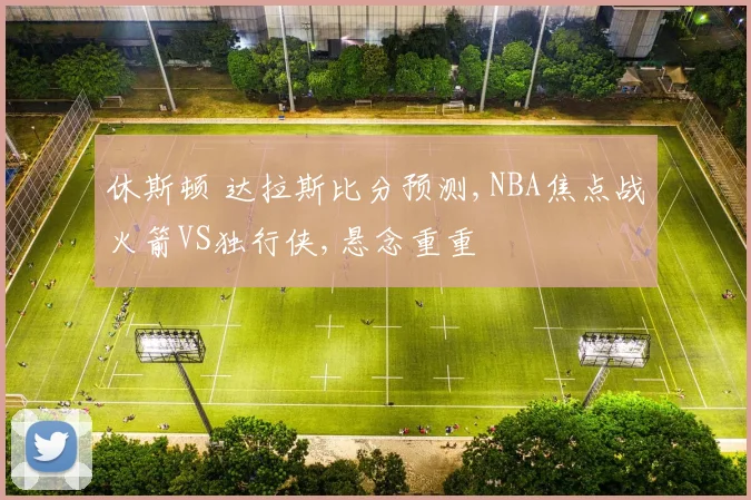休斯顿 达拉斯比分预测,NBA焦点战火箭VS独行侠,悬念重重