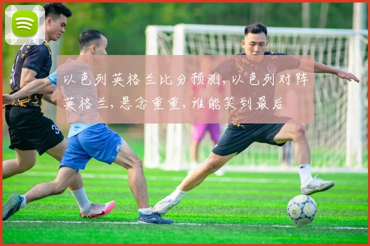 以色列英格兰比分预测,以色列对阵英格兰,悬念重重,谁能笑到最后