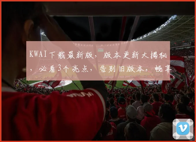 KWAI下载最新版，版本更新大揭秘，必看3个亮点，告别旧版本，畅享新体验