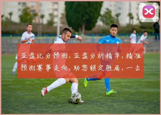 亚盘比分预测,亚盘分析精华,精准预测赛事走向,助您锁定胜局,一击即中,赛事悬念,尽在掌握