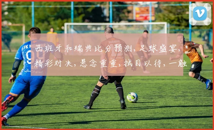 西班牙和瑞典比分预测,足球盛宴,精彩对决,悬念重重,拭目以待,一触即发,谁将笑傲江湖